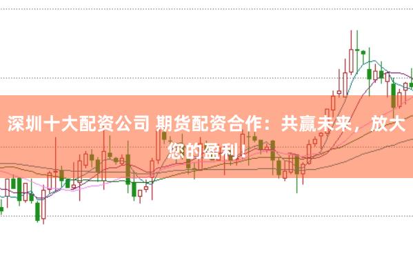深圳十大配資公司 期貨配資合作：共贏未來(lái)，放大您的盈利！
