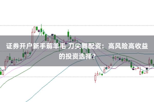 證券開戶新手薅羊毛 刀尖舞配資：高風(fēng)險高收益的投資選擇？