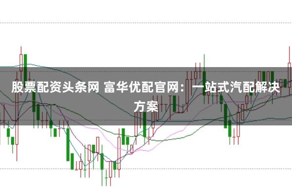 股票配資頭條網(wǎng) 富華優(yōu)配官網(wǎng)：一站式汽配解決方案
