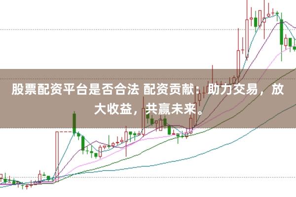 股票配資平臺是否合法 配資貢獻：助力交易，放大收益，共贏未來。