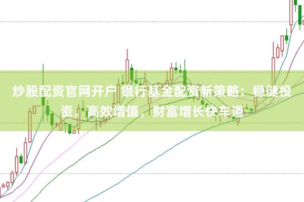 炒股配資官網(wǎng)開戶 銀行基金配資新策略：穩(wěn)健投資，高效增值，財富增長快車道