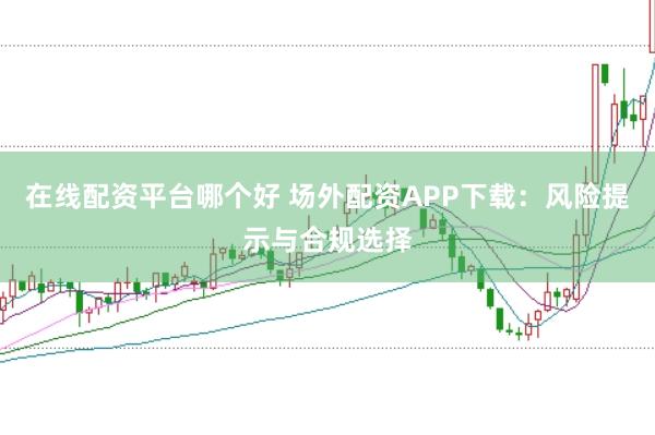 在線配資平臺(tái)哪個(gè)好 場(chǎng)外配資APP下載：風(fēng)險(xiǎn)提示與合規(guī)選擇