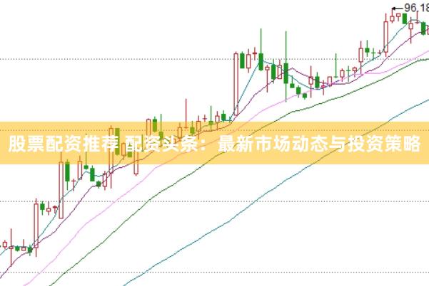 股票配資推薦 配資頭條：最新市場動態(tài)與投資策略